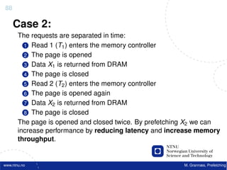 88

     Case 2:
       The requests are separated in time:
         1 Read 1 (T1 ) enters the memory controller
         2 The page is opened
         3 Data X1 is returned from DRAM
         4 The page is closed
         5 Read 2 (T2 ) enters the memory controller
         6 The page is opened again
         7 Data X2 is returned from DRAM
         8 The page is closed
       The page is opened and closed twice. By prefetching X2 we can
       increase performance by reducing latency and increase memory
       throughput.


www.ntnu.no                                              M. Grannæs, Prefetching
 