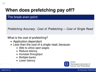 89

     When does prefetching pay off?
       The break-even point:


       Prefetching Accuracy · Cost of Prefetching = Cost of Single Read


       What is the cost of prefetching?
        • Application dependant
        • Less than the cost of a single read, because:
              •   Able to utilize open pages
              •   Reduce latency
              •   Increase throughput
              •   Multiple banks
              •   Lower latency


www.ntnu.no                                                M. Grannæs, Prefetching
 