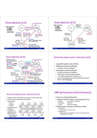 State Machine (1/3)                                                      CPU Read hit              State Machine (2/3)
                                                                                                   State machine                                     Write miss/
                                                                                                                                                     Invalidate
State machine                                                                                        for bus                                         for this block
                                                  CPU Read miss          Shared                                                                                            Shared
  for CPU                          Invalid                                                           requests                          Invalid
                                                                                                                                                                         (read/only)
                                                                       (read/only)
  requests                                        Place read miss                                     for each
  for each                                        on bus                                             cache block
  cache block
                      CPU Write              CPU read miss
                                                                                                                            Write miss                                           Read miss
                     Place Write             Write back block,
                                                        block             CPU Read miss                                     for this block
                     Miss on bus             Place read miss              Place read miss
                                             on bus                       on bus
                                                                                                                        Write B k
                                                                                                                        W it Back                         Read miss
                                                         CPU Write                                                      Block; (abort                     for this block
                                                         Miss => Write Miss on Bus                                      memory access)                     Write Back Block;
                                                         Hit => Invalidate on Bus                                                                          (abort
                                                                                                                                                           ( b t excl.l
                                Exclusive                                                                                                                  memory access)
                                                                                                                                       Exclusive
                               (read/write)              CPU Write Miss
            CPU read hit                                                                                                              (read/write)
            CPU write hit                                Write b k
                                                         W it back cache bl k
                                                                       h block
                                                         Place write miss on bus
              7                                                                     Lasse Natvig                   8                                                           Lasse Natvig




 State Mach ne (3/3)
       Machine                                                                                     Directory based cache coherence (1/2)
• State machine                                                            CPU Read hit
             q
  for CPU requests                            Write miss/Inv
  for each                                    for this block
                                                                         Shared
  cache block and                  Invalid     CPU Read
                                                                       (read/only)                 • Large MP systems, lots of CPUs
   for bus requests                            Place read miss
   for each                                CPU Write      on bus                                   • Distributed memory preferable
  cache block                          Place Write
                                       Miss on bus                                                   – Increases memory bandwidth
                  Write miss                                              CPU Read miss
                  for this block        CPU read miss                     Place read miss
                                                                                                   • Snooping bus with broadcast?
                                        Write back block,                 on bus
         Write Back                     Place read miss CPU Write
                                                                                                     – A single bus become a bottleneck
         Block; (abort excl.            on bus            Miss => Write Miss on Bus
                                                                                                     – Other ways of communicating needed
         memory access)                                   Hit => Invalidate on Bus
                                                                                                       •     With these broadcasting is hard/expensive
                                                        Read i
                                                        R d miss Write Back
                                 Exclusive
                                                        for this block Block; (abort                 – Can avoid broadcast if we know exactly which caches
                               (
                               (read/write))                           memory access)                  have a copy  Directory
                                                                                                                py            y
            CPU read hit
                   d                                   CPU Write Miss, Write back cache
            CPU write hit                              block, Place write miss on bus
              9                                                                     Lasse Natvig                  10                                                           Lasse Natvig




                                                                                                   SMP performance (shared memory)
  Directory based cache coherence (2/2)
 • Directory knows which blocks are in which cache and their state                                   • Focus on cache performance
 • Directory can be partitioned and distributed                                                      • 3 types of cache misses in uniprocessor ( C’s)
                                                                                                          yp                         p         (3   )
 • Typical states:                                                                                         – Capacity            (too small for working set)
    – Shared                                                                                               – Compulsory          (cold-start)
    – Uncached                                                                                             – Conflict            (placement strategy)
    – Modified
                                                                                                     • Multiprocessor also give coherence misses
 • Protocol based on
                                                                                                           – True sharing
   messages
                                                                                                              • Misses because of sharing of data
 • Invalidate and
                                                                                                           – False sharing
   update sent only
                                                                                                              • Misses because of invalidates that would not have happened with
   where needed                                                                                                 cache block size = one word
    – Avoids broadcast,
             broadcast
      reduces traffic                                                          Fig 4.19
             11                                                                     Lasse Natvig                  12                                                           Lasse Natvig
 