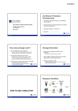 2/18/2011




1                                                                      2



                                                                           2nd Branch Prediction
                                                                           Championship
                                                                           • International competition similar to our prefetching
                                                                             exercise system

            How to Write a Computer Architecture Paper                     • Task: Implement your best possible branch predictor
                                                                             and write a paper about it
            TDT4260 Computer Architecture
            18. February 2011
                                                                           • Submission deadline: 15. April 2011
            Magnus Jahre


                                                                           • More info: http://www.jilp.org/jwac-2/




3                                                                      4




    How does pfJudge work?                                                 Storage Estimation
    • Each submitted file is one kongull job
                                                                           • We impose an storage limit of 8KB on your
       – Contains 12 M5 instances since there are 12 CPUs per core
       – Each M5 instance runs a different SPEC 2000 benchmark
                                                                             prefetchers
                                                                              – This limit is not checked by the exercise system

    • The kongull job added to the job queue
       – Status “Running” can mean running or queued, be patient           • This is realistic: hardware components are usually
       – Running a job can take a long time depending on load                designed with an area budget in mind
       – Kongull is usually able to empty the queue during the night

                                                                           • Estimating storage is simple
    • We can give you a regular user account on Kongull
                                                                              – Table based prefetcher: add up the bits used in each entry and
       – Remember that Kongull is a shared resource!                            multiply by the number of entries
       – Always calculate the expected CPU-hour demand of
         your experiment before submitting




5                                                                      6




                                                                           Research Workflow
                                                                                                                          Evaluate Solution on
                                                                                Recieve PhD                                Compute Cluster
                                                                               (get a real job)




     HOW TO USE A SIMULATOR




                                                                                                                                                        1
 