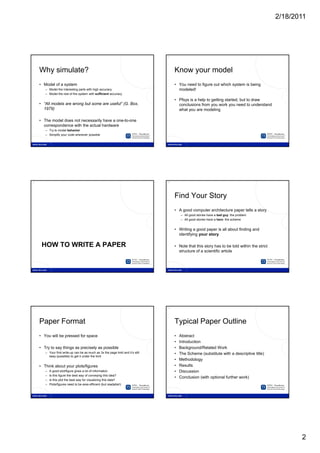 2/18/2011




7                                                                                  8




     Why simulate?                                                                      Know your model
     • Model of a system                                                                • You need to figure out which system is being
        – Model the interesting parts with high accuracy                                  modeled!
        – Model the rest of the system with sufficient accuracy

                                                                                        • Pfsys is a help to getting started, but to draw
     • “All models are wrong but some are useful” (G. Box,                                conclusions from you work you need to understand
       1979)                                                                              what you are modeling

     • The model does not necessarily have a one-to-one
       correspondence with the actual hardware
        – Try to model behavior
        – Simplify your code wherever possible




9                                                                                  10




                                                                                        Find Your Story
                                                                                        • A good computer architecture paper tells a story
                                                                                            – All good stories have a bad guy: the problem
                                                                                            – All good stories have a hero: the scheme


                                                                                        • Writing a good paper is all about finding and
                                                                                          identifying your story

      HOW TO WRITE A PAPER                                                              • Note that this story has to be told within the strict
                                                                                          structure of a scientific article




11                                                                                 12




     Paper Format                                                                       Typical Paper Outline
     • You will be pressed for space                                                    •   Abstract
                                                                                        •   Introduction
     • Try to say things as precisely as possible                                       •   Background/Related Work
        – Your first write up can be as much as 3x the page limit and it’s still
                     write-up                                         it s              •   The Scheme ( b tit t with a descriptive title)
                                                                                            Th S h       (substitute ith d       i ti titl )
          easy (possible) to get it under the limit
                                                                                        •   Methodology
     • Think about your plots/figures                                                   •   Results
        –   A good plot/figure gives a lot of information                               •   Discussion
        –   Is this figure the best way of conveying this idea?
                                                                                        •   Conclusion (with optional further work)
        –   Is this plot the best way for visualizing this data?
        –   Plots/figures need to be area efficient (but readable!)




                                                                                                                                                         2
 