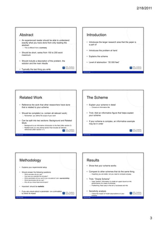 2/18/2011




13                                                                                      14




     Abstract                                                                                Introduction
     • An experienced reader should be able to understand
       exactly what you have done from only reading the                                      • Introduces the larger research area that the paper is
       abstract                                                                                a part of
        – This is different from a summary
                                                                                             • Introduces the problem at hand
     • Should be short, varies from 150 to 200 word
       maximum
                                                                                             • Explains the scheme

     • Should include a description of the problem, the
                                                                                             • Level of abstraction: “20 000 feet”
       solution and the main results

     • Typically the last thing you write




15                                                                                      16




     Related Work                                                                            The Scheme
     • Reference the work that other researchers have done                                   • Explain your scheme in detail
       that is related to your scheme                                                           – Choose an informative title


     • Should be complete (i e contain all relevant work)
                          (i.e.                                                              • Trick: Add an informative figure that helps explain
        – Remember: you define the scope of your work                                          your scheme

     • Can be split into two sections: Background and Related                                • If your scheme is complex, an informative example
       Work                                                                                    may be in order
        – Background is an informative introduction to the field (often section 2)
        – Related work is a very dense section that includes all relevant
          references (often section n-1)




17                                                                                      18




     Methodology                                                                             Results
                                                                                             • Show that your scheme works
     • Explains your experimental setup

     • Should answer the following questions:                                                • Compare to other schemes that do the same thing
        –   Which simulator did you use?                                                        – Hopefully you are better, but you need to compare anyway
        –   How have you extended the simulator?
        –   Which parameters did you use for your simulations? (aim: reproducibility)
                                                                                             • Trick: “Oracle Scheme”
        –   Which benchmarks did you use?
        –   Why did you chose these benchmarks?
                                                                                                – Uses “perfect” information to create an upper bound on the
                                                                                                  performance of a class of schemes
                                                                                                – Prefetching: Best case is that all L2 accesses are hits
     • Important: should be realistic

     • If you are unsure about a parameter, run a simulation                                 • Sensitivity analysis
       to check its impact                                                                      – Check the impact of model assumptions on your
                                                                                                  scheme




                                                                                                                                                                      3
 