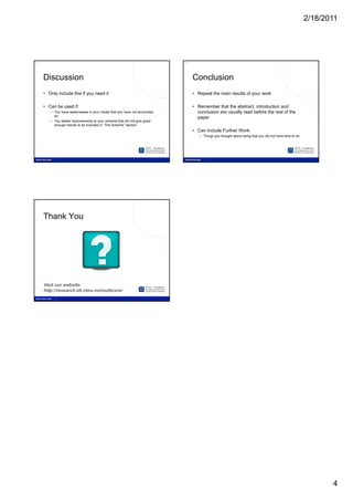 2/18/2011




19                                                                        20




     Discussion                                                                Conclusion
     • Only include this if you need it                                        • Repeat the main results of your work

     • Can be used if:                                                         • Remember that the abstract, introduction and
        – You have weaknesses in your model that you have not accounted          conclusion are usually read before the rest of the
          for                                                                    paper
        – You tested improvements to your scheme that did not give good
          enough results to be included in “The Scheme” section
                                                                               • Can include Further Work:
                                                                                  – Things you thought about doing that you did not have time to do




21




     Thank You




     Visit our website:
     http://research.idi.ntnu.no/multicore/




                                                                                                                                                             4
 