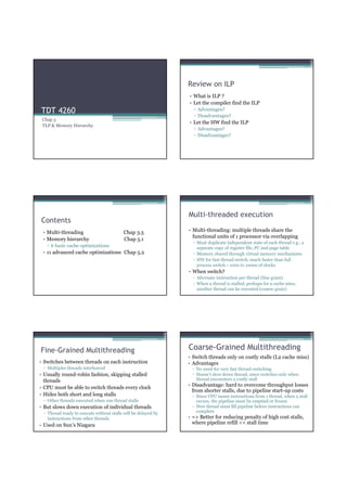 Review on ILP
                                                               • What is ILP ?
                                                               • Let the compiler find the ILP
TDT 4260                                                         ▫ Advantages?
                                                                 ▫ Disadvantages?
 Chap 5
                                                               • Let the HW find the ILP
 TLP & Memory Hierarchy
                                                                 ▫ Advantages?
                                                                 ▫ Disadvantages?




                                                               Multi-threaded execution
Contents
 • Multi-threading                        Chap 3.5             • Multi-threading: multiple threads share the
                                                                 functional units of 1 processor via overlapping
 • Memory hierarchy                       Chap 5.1
                                                                 ▫ Must duplicate independent state of each thread e.g., a
   ▫ 6 basic cache optimizations                                   separate copy of register file, PC and page table
 • 11 advanced cache optimizations Chap 5.2                      ▫ Memory shared through virtual memory mechanisms
                                                                 ▫ HW for fast thread switch; much faster than full
                                                                   process switch ≈ 100s to 1000s of clocks
                                                               • When switch?
                                                                 ▫ Alternate instruction per thread (fine grain)
                                                                 ▫ When a thread is stalled, perhaps for a cache miss,
                                                                   another thread can be executed (coarse grain)




Fine-Grained Multithreading                                    Coarse-Grained Multithreading
                                                               • Switch threads only on costly stalls (L2 cache miss)
• Switches between threads on each instruction                 • Advantages
 ▫ Multiples threads interleaved                                 ▫ No need for very fast thread-switching
• Usually round-robin fashion, skipping stalled                  ▫ Doesn’t slow down thread, since switches only when
  threads                                                          thread encounters a costly stall
                                                               • Disadvantage: hard to overcome throughput losses
• CPU must be able to switch threads every clock
                                                                 from shorter stalls, due to pipeline start-up costs
• Hides both short and long stalls                               ▫ Since CPU issues instructions from 1 thread, when a stall
 ▫ Other threads executed when one thread stalls                   occurs, the pipeline must be emptied or frozen
• But slows down execution of individual threads                 ▫ New thread must fill pipeline before instructions can
 ▫ Thread ready to execute without stalls will be delayed by       complete
   instructions from other threads                             • => Better for reducing penalty of high cost stalls,
• Used on Sun’s Niagara                                          where pipeline refill << stall time
 