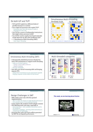 Simultaneous Multi-threading
Do both ILP and TLP?                                                           One thread, 8 units                                 Two threads, 8 units
                                                              Cycle M M FX FX FP FP BR CC                                    Cycle M M FX FX FP FP BR CC
 • TLP and ILP exploit two different kinds of                                      1                                               1
   parallel structure in a system                                                  2                                               2
 • Can a high-ILP processor also exploit TLP?                                      3                                               3
   ▫ Functional units often idle because of stalls or                              4                                               4
     dependences in the code
                                                                                   5                                               5
 • Can TLP be a source of independent instructions
                                                                                   6                                               6
   that might reduce processor stalls?
                                                                                   7                                               7
 • Can TLP be used to employ functional units that
                                                                                   8                                               8
   would otherwise lie idle with insufficient ILP?
                                                                                   9                                               9
 • => Simultaneous Multi-threading (SMT)
   ▫ Intel: Hyper-Threading                                   M = Load/Store, FX = Fixed Point, FP = Floating Point, BR = Branch, CC = Condition Codes




Simultaneous Multi-threading (SMT)                                                     Multi-threaded categories
                                                                                                                                                      Simultaneous
                                                                                       Superscalar   Fine-Grained Coarse-Grained    Multiprocessing
                                                              Time (processor cycle)




                                                                                                                                                      Multithreading
• A dynamically scheduled processor already has
  many HW mechanisms to support multi-threading
 ▫ Large set of virtual registers
     Virtual = not all visible at ISA level
     Register renaming
 ▫ Dynamic scheduling
• Just add a per thread renaming table and keeping
  separate PCs
 ▫ Independent commitment can be supported by logically
   keeping a separate reorder buffer for each thread
                                                                                          Thread 1             Thread 3                Thread 5
                                                                                          Thread 2             Thread 4                Idle slot




Design Challenges in SMT
• SMT makes sense only with fine-grained
  implementation
  ▫ How to reduce the impact on single thread performance?
  ▫ Give priority to one or a few preferred threads
• Large register file needed to hold multiple contexts
• Not affecting clock cycle time, especially in
  ▫ Instruction issue - more candidate instructions need to
    be considered
  ▫ Instruction completion - choosing which instructions to
    commit may be challenging
• Ensuring that cache and TLB conflicts generated
  by SMT do not degrade performance
 