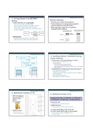 1: Giving Reads Priority over
Writes                                                            Virtual memory
• Caches typically use a write buffer                             • Processes use a large virtual memory
  ▫   CPU writes to cache and write buffer                        • Virtual addresses are dynamically mapped to
  ▫   Cache controller transfers from buffer to RAM                 physical addresses using HW & SW
  ▫   Write buffer usually FIFO with N elements                   • Page, page frame, page error, translation
  ▫   Works well as long as buffer does not fill faster than        lookaside buffer (TLB) etc.
      it can be emptied                                                                                                          Physical address (PA)
                                                                                            Virtual address (VA)
                                              Cache                                                                                   0
                               Processor                   DRAM                                    0
                                                                                                                   address
                                                                                                       vir. page                       phy. page
                                                                                     Process 1:                    translation

                                            Write Buffer                                          2n-1
• Optimization
  ▫ Handle read misses before write buffer writes                                                  0
  ▫ Must check for conflicts with write buffer first                                 Process 2:
                                                                                                  2n-1
                                                                                                                                    2m-1




                                                                   2: Avoiding Address Translation during
                                                                   Cache Indexing
                                                                   • Virtual cache: Use virtual addresses in caches
                                                                     ▫ Saves time on translation VA -> PA
                                                                     ▫ Disadvantages
                                                                        Must flush cache on process switch
                                                                          Can be avoided by including PID in tag
                                                                        Alias problem: OS and a process can have two VAs pointing
                                                                        to the same PA
                                                                   • Compromise:”virtually indexed, physically tagged”
                                                                     ▫ Use page offset to index cache
                                                                     ▫ The same for VA and PA
                                                                     ▫ At the same time as data is read from cache, VA                         PA is
                                                                       done for the tag
                                                                     ▫ Tag comparison using PA
                                                                     ▫ But: Page size restricts cache size




3: Multilevel Caches (1/2)
                                                                  3: Multilevel Caches (2/2)
• Make cache faster to
  keep up with CPU or
  larger to reduce
                                                                  Average access time = L1 Hit time + L1 Miss rate *
  misses?                                                          (L2 Hit time + L2 Miss rate * L2 Miss penalty)
• Why not both?
                                                                  • Local miss rate
                                                                   ▫ #cache misses / # cache accesses
                                                                  • Global miss rate
                                                                   ▫ #cache misses / # CPU memory accesses

                                                                  • L1 cache speed affects CPU clock rate
• Multilevel caches
      Small and fast L1                                           • L2 cache speed affects only L1 miss penalty
      Large (and cheaper) L2                                       ▫ Can use more complex mapping for L2
                                                                   ▫ L2 can be large
 