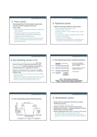 3: Trace caches
 • Increasingly hard to feed modern superscalar                       4: Pipelined caches
   processors with enough instructions
                                                                       • Pipeline technology applied to cache lookups
 • Trace cache                                                               ▫ Several lookups in processing at once
    ▫ Stores dynamic instruction sequences rather than                       ▫ Results in faster cycle time
      ”bytes of data”                                                        ▫ Examples: Pentium (1 cycle), Pentium-III (2 cycles),
    ▫ Instruction sequence may include branches                                P4 (4 cycles)
        Branch prediction integrated in with the cache                       ▫ L1: Increases the number of pipeline stages needed
    ▫ Complex and relatively little used                                       to execute an instruction
    ▫ Used in Pentium 4: Trace cache stores up to 12K                        ▫ L2/L3: Increases throughput
      micro-ops decoded from x86 instructions (also                              Nearly for free since the hit latency on the order of 10 –
                                                                                 20 processor cycles and caches are easy to pipeline
      saves decode time)




5: Non-blocking caches (1/2)                                          5: Non-Blocking Cache Implementation
 • Non-blocking cache or lockup-free cache allow data                                                          • The cache can handle as
   cache to continue to supply cache hits during a miss                                                          many concurrent misses as
                                                                                                                 there are MSHRs
 • “hit under miss” reduces the effective miss penalty by
   working during miss vs. ignoring CPU requests                                                               • Cache must block when all
 • “hit under multiple miss” or “miss under miss” may                                                            valid bits (V) are set
                                                                      ...




   further lower the effective miss penalty by overlapping
                                                                                                               • Very common
   multiple misses
   ▫ Requires that the lower-level memory can service multiple
     concurrent misses
   ▫ Significantly increases the complexity of the cache controller
     as there can be multiple outstanding memory accesses
   ▫ Pentium Pro allows 4 outstanding memory misses                                  MHA = Miss Handling Architecture
                                                                               MSHR = Miss information/Status Holding Register
                                                                                DMHA = Dynamic Miss Handling Architecture




 5: Non-blocking Cache Performance
                                                                      6: Multibanked caches
                                                                      • Divide cache into independent banks that can support
                                                                        simultaneous accesses
                                                                        ▫ E.g.,T1 (“Niagara”) L2 has 4 banks
                                                                      • Banking works best when accesses naturally spread
                                                                        themselves across banks ⇒ mapping of addresses to banks
                                                                        affects behavior of memory system
                                                                      • Simple mapping that works well is “sequential interleaving”
                                                                            ▫ Spread block addresses sequentially across banks
                                                                            ▫ E,g, if there 4 banks, Bank 0 has all blocks whose address
                                                                              modulo 4 is 0; bank 1 has all blocks whose address modulo 4 is
                                                                              1; …
 