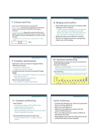 7: Critical word first                                             8: Merging write buffers
• Don’t wait for full block before restarting CPU                  • Write buffer allows processor to continue while
• Early restart—As soon as the requested word of the block           waiting to write to memory
  arrives, send it to the CPU and let the CPU continue                                     ▫      If buffer contains modified blocks, the addresses
  execution                                                                                       can be checked to see if address of new data
• Critical Word First—Request the missed word first from                                          matches the address of a valid write buffer entry
  memory and send it to the CPU as soon as it arrives; let the                             ▫      If so, new data are combined with that entry
  CPU continue execution while filling the rest of the words in
  the block                                                        • Multiword writes more efficient to memory
  ▫ Long blocks more popular today ⇒ Critical Word 1st widely      • The Sun T1 (Niagara) processor, among many
    used                                                             others, uses write merging
                                 block




                                                                  10: Hardware prefetching
 9: Compiler optimizations                                        • Prefetching relies on having extra memory bandwidth that
• Instruction order can often be changed without                    can be used without penalty
                                                                  • Instruction Prefetching
  affecting correctness                                              ▫ Typically, CPU fetches 2 blocks on a miss: the requested block
  ▫ May reduce conflict misses                                         and the next consecutive block.
  ▫ Profiling may help the compiler                                  ▫ Requested block is placed in instruction cache when it returns,
                                                                       and prefetched block is placed into instruction stream buffer
• Compiler generate instructions grouped in basic                 • Data Prefetching
  blocks                                                             ▫ Pentium 4 can prefetch data into L2 cache from up to 8 streams
  ▫ If the start of a basic block is aligned to a cache block,       ▫ Prefetching invoked if 2 successive L2 cache misses to a page
    misses will be reduced
                                                                     efomn e po e e t
                                                                    P r r a c Im r v m n




                                                                                               2.20                                                                                                                    1.97
      Important for larger cache block sizes                                                   2.00
                                                                                               1.80
                                                                                               1.60                  1.45                                                                                    1.49
                                                                                                                                                                                                   1.40
• Data is even easier to move                                                                  1.40
                                                                                               1.20
                                                                                                            1.16                 1.18       1.20       1.21       1.26       1.29       1.32


                                                                                               1.00
  ▫ Lots of different compiler optimizations
                                                                                                                                        e




                                                                                                                                                                                                                   e
                                                                                                                                                              c
                                                                                                                            3d




                                                                                                                                                                        im




                                                                                                                                                                                   lu
                                                                                                                                                  el




                                                                                                                                                                                                        id
                                                                                                                                                                                               s
                                                                                                        p




                                                                                                                    cf




                                                                                                                                      is




                                                                                                                                                            re




                                                                                                                                                                                                                 ak
                                                                                                                                                                                             ca
                                                                                                      ga




                                                                                                                                                                                  p
                                                                                                                                                lg




                                                                                                                                                                                                      gr
                                                                                                                   m



                                                                                                                           m



                                                                                                                                    pw




                                                                                                                                                                      sw
                                                                                                                                                          ce




                                                                                                                                                                                ap




                                                                                                                                                                                                                u
                                                                                                                                              ga




                                                                                                                                                                                                     m
                                                                                                                                                                                           lu
                                                                                                                         fa




                                                                                                                                                                                                              eq
                                                                                                                                                        fa
                                                                                                                                   u
                                                                                                                                  w




                                                                                                SPECint2000                                                       SPECf p2000




 11: Compiler prefetching                                          Cache Coherency
  • Data Prefetch                                                  • Consider the following case. I have two processors
    ▫ Load data into register (HP PA-RISC loads)                     that are sharing address X.
    ▫ Cache Prefetch: load into cache                              • Both cores read address X
      (MIPS IV, PowerPC, SPARC v. 9)                               • Address X is brought from memory into the
    ▫ Special prefetching instructions cannot cause faults;          caches of both processors
      a form of speculative execution                              • Now, one of the processors writes to address X
                                                                     and changes the value.
  • Issuing Prefetch Instructions takes time
                                                                   • What happens? How does the other processor get
    ▫ Is cost of prefetch issues < savings in reduced
                                                                     notified that address X has changed?
      misses?
 
