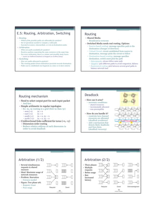 E.5: Routing, Arbitration, Switching                                        Routing
• Routing                                                                    • Shared Media
  ▫ Which of the possible paths are allowable for packets?                     ▫ Broadcast to everyone
  ▫ Set of operations needed to compute a valid path
                                                                             • Switched Media needs real routing. Options:
  ▫ Executed at source, intermediate, or even at destination nodes
                                                                               ▫ Source-based routing: message specifies path to the
• Arbitration
                                                                                 destination (changes of direction)
  ▫ When are paths available for packets?
  ▫ Resolves packets requesting the same resources at the same time            ▫ Virtual Circuit: circuit established from source to
  ▫ For every arbitration, there is a winner and possibly many losers            destination, message picks the circuit to follow
      Losers are buffered (lossless) or dropped on overflow (lossy)            ▫ Destination-based routing: message specifies
• Switching                                                                      destination, switch must pick the path
  ▫ How are paths allocated to packets?                                            Deterministic: always follow same path
  ▫ The winning packet (from arbitration) proceeds towards destination             Adaptive: pick different paths to avoid congestion, failures
  ▫ Paths can be established one fragment at a time or in their entirety           Randomized routing: pick between several good paths to
                                                                                   balance network load




 Routing mechanism                                                          Deadlock
  • Need to select output port for each input packet                        • How can it arise?
                                                                              ▫ necessary conditions:
    ▫ And fast…
                                                                                  shared resources
  • Simple arithmetic in regular topologies                                       incrementally allocated
    ▫ Ex: ∆x, ∆y routing in a grid (first ∆x then ∆y)                             non-preemptible                     TRC (0,0)   TRC (0,1)   TRC (0,2)   TRC (0,3)

         west (-x)         ∆x < 0
         east (+x)         ∆x > 0                                           • How do you handle it?
                           ∆x = 0, ∆y < 0
                                                                                                                      TRC (1,0)   TRC (1,1)   TRC (1,2)   TRC (1,3)
         south (-y)                                                           ▫ constrain how channel
         north (+y)        ∆x = 0, ∆y > 0                                       resources are allocated
  • Unidirectional links sufficient for torus (+x, +y)                          (deadlock avoidance)                  TRC (2,0)   TRC (2,1)   TRC (2,2)   TRC (2,3)


                                                                              ▫ Add a mechanism that                      X                     X
    • Dimension-order routing
                                                                                detects likely deadlocks
    ▫ Reduce relative address of each dimension in                              and fixes them
                                                                                                                      TRC (3,0)   TRC (3,1)   TRC (3,2)   TRC (3,3)



      order to avoid deadlock                                                   (deadlock recovery)




 Arbitration (1/2)                                                          Arbitration (2/2)
  • Several simultaneous                                                   • Three phases
    requests to shared                                                     • Multiple
    resource                                                                 requests
  • Ideal: Maximize usage of                                               • Better usage
    network resources                                                      • But:
  • Problem: Starvation                                                      Increased
    ▫ Fairness needed                                                        latency
  • Figure: Two phase arb.
    ▫ Request, Grant
    ▫ Poor usage
 