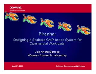 Piranha:
 Designing a Scalable CMP-based System for
           Commercial Workloads

                     Luiz André Barroso
                 Western Research Laboratory


April 27, 2001                      Asilomar Microcomputer Workshop
 