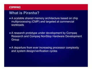 What is Piranha?
lAscalable shared memory architecture based on chip
 multiprocessing (CMP) and targeted at commercial
 workloads

lAresearch prototype under development by Compaq
 Research and Compaq NonStop Hardware Development
 Group

lA departure from ever increasing processor complexity
 and system design/verification cycles
 
