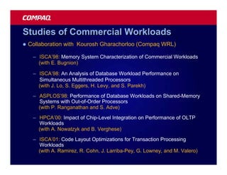 Studies of Commercial Workloads
l   Collaboration with Kourosh Gharachorloo (Compaq WRL)

     – ISCA’98: Memory System Characterization of Commercial Workloads
       (with E. Bugnion)

     – ISCA’98: An Analysis of Database Workload Performance on
       Simultaneous Multithreaded Processors
       (with J. Lo, S. Eggers, H. Levy, and S. Parekh)
     – ASPLOS’98: Performance of Database Workloads on Shared-Memory
       Systems with Out-of-Order Processors
       (with P. Ranganathan and S. Adve)

     – HPCA’00: Impact of Chip-Level Integration on Performance of OLTP
       Workloads
       (with A. Nowatzyk and B. Verghese)

     – ISCA’01: Code Layout Optimizations for Transaction Processing
       Workloads
       (with A. Ramirez, R. Cohn, J. Larriba-Pey, G. Lowney, and M. Valero)
 