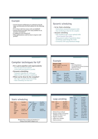 Example
  • Assume branch conditionals are evaluated in the EX
                                                                      Dynamic scheduling
    stage, and determine the fetch address for the following
    cycle.                                                             • So far: Static scheduling
  • If we always stall, how many cycles are bubbled?                        ▫ Instructions executed in program order
  • Assume branch not taken, how many bubbles for an                        ▫ Any reordering is done by the compiler
    incorrect assumption?
  • Is stalling on every branch ok?                                    • Dynamic scheduling
  • What optimizations could be done to improve stall                       ▫ CPU reorders to get a more optimal order
    penalty?                                                                   Fewer hazards, fewer stalls, ...
                                                                            ▫ Must preserve order of operations where
                                                                              reordering could change the result
                                                                            ▫ Covered by TDT 4255 Hardware design




                                                                      Example
 Compiler techniques for ILP                                          Source code:                       Notice:
                                                                      for (i = 1000; i >0; i=i-1)        • Lots of dependencies
  • For a given pipeline and superscalarity                                                              • No dependencies between iterations
                                                                        x[i] = x[i] + s;
    ▫ How can these be best utilized?                                                                    • High loop overhead
    ▫ As few stalls from hazards as possible                                                                Loop unrolling

  • Dynamic scheduling                                               MIPS:
    ▫ Tomasulo’s algorithm etc. (TDT4255)                            Loop: L.D              F0,0(R1)                ; F0 = x[i]
    ▫ Makes the CPU much more complicated                                  ADD.D            F4,F0,F2                ; F2 = s
  • What can be done by the compiler?                                      S.D              F4,0(R1)                ; Store x[i] + s
    ▫ Has ”ages” to spend, but less knowledge                              DADDUI           R1,R1,#-8               ; x[i] is 8 bytes
    ▫ Static scheduling, but what else?                                    BNE              R1,R2,Loop              ; R1 = R2?




                                                                                                        Loop:     L.D           F0,0(R1)

 Static scheduling                                                    Loop unrolling                              ADD.D         F4,F0,F2
                                                                                                                  S.D           F4,0(R1)
Loop: L.D          F0,0(R1)     Loop: L.D              F0,0(R1)     Loop:   L.D           F0,0(R1)                L.D           F6,-8(R1)
      stopp                           DADDUI           R1,R1,#-8            ADD.D         F4,F0,F2                ADD.D         F8,F6,F2
      ADD.D        F4,F0,F2           ADD.D            F4,F0,F2             S.D           F4,0(R1)                S.D           F8,-8(R1)
      stopp                           stopp                                 DADDUI        R1,R1,#-8               L.D           F10,-16(R1)
      stopp                           stopp                                 BNE           R1,R2,Loop              ADD.D         F12,F10,F2
      S.D          F4,0(R1)           S.D              F4,8(R1)                                                   S.D           F12,-16(R1)
      DADDUI       R1,R1,#-8          BNE              R1,R2,Loop
                                                                                                                  L.D           F14,-24(R1)
      stopp                                                         • Reduced loop overhead
                                                                                                                  ADD.D         F16,F14,F2
      BNE          R1,R2,Loop                                       • Requires number of iterations               S.D           F16,-24(R1)
                                                                      divisible by n (here n=4)
                                                                                                                  DADDUI        R1,R1,#-32
                                                                    • Register renaming                           BNE           R1,R2,Loop
                                                                    • Offsets have changed
            Result: From 9 cycles per iteration to 7                • Stalls not shown
               (Delays from table in figure 2.2)
 