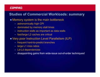 Studies of Commercial Workloads: summary
l Memory     system is the main bottleneck
   –   astronomically high CPI
   –   dominated by memory stall times
   –   instruction stalls as important as data stalls
   –   fast/large L2 caches are critical
l Very   poor Instruction Level Parallelism (ILP)
   –   frequent hard-to-predict branches
   –   large L1 miss ratios
   –   Ld-Ld dependencies
   –   disappointing gains from wide-issue out-of-order techniques!
 