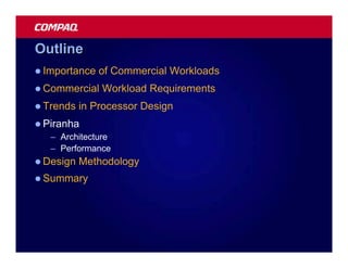 Outline
l Importance   of Commercial Workloads
l Commercial   Workload Requirements
l Trends   in Processor Design
l Piranha
   – Architecture
   – Performance
l Design   Methodology
l Summary
 