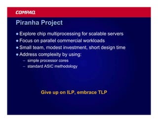 Piranha Project
l Explore chip multiprocessing for scalable servers
l Focus on parallel commercial workloads
l Small team, modest investment, short design time
l Address complexity by using:
   – simple processor cores
   – standard ASIC methodology




            Give up on ILP, embrace TLP
 