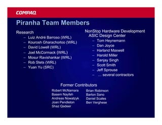 Piranha Team Members
Research                              NonStop Hardware Development
   –   Luiz André Barroso (WRL)        ASIC Design Center
   –   Kourosh Gharachorloo (WRL)        –   Tom Heynemann
   –   David Lowell (WRL)                –   Dan Joyce
                                         –   Harland Maxwell
   –   Joel McCormack (WRL)
                                         –   Harold Miller
   –   Mosur Ravishankar (WRL)
                                         –   Sanjay Singh
   –   Rob Stets (WRL)
                                         –   Scott Smith
   –   Yuan Yu (SRC)
                                         –   Jeff Sprouse
                                         –    … several contractors

                        Former Contributors
                   Robert McNamara    Brian Robinson
                   Basem Nayfeh       Barton Sano
                   Andreas Nowatzyk   Daniel Scales
                   Joan Pendleton     Ben Verghese
                   Shaz Qadeer
 