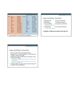 Loop:   L.D           F0,0(R1)      Loop:   L.D         F0,0(R1)
        ADD.D         F4,F0,F2              L.D         F6,-8(R1)
        S.D           F4,0(R1)              L.D         F10,-16(R1)   Loop unrolling: Summary
        L.D           F6,-8(R1)             L.D         F14,-24(R1)
        ADD.D         F8,F6,F2              ADD.D       F4,F0,F2      • Original code         9 cycles per element
        S.D           F8,-8(R1)             ADD.D       F8,F6,F2      • Scheduling            7 cycles per element
        L.D           F10,-16(R1)           ADD.D       F12,F10,F2    • Loop unrolling        6,75 cycles per element
        ADD.D         F12,F10,F2            ADD.D       F16,F14,F2
                                                                       ▫ Unrolled 4 iterations
        S.D           F12,-16(R1)           S.D         F4,0(R1)
        L.D           F14,-24(R1)           S.D         F8,-8(R1)     • Combination           3,5 cycles per element
        ADD.D         F16,F14,F2            DADDUI      R1,R1,#-32     ▫ Avoids stalls entirely
        S.D           F16,-24(R1)           S.D         F12,-16(R1)
        DADDUI        R1,R1,#-32            S.D         F16,-24(R1)
                                            BNE         R1,R2,Loop
                                                                      Compiler reduced execution time by 61%
        BNE           R1,R2,Loop



   Avoids stall after: L.D(1), ADD.D(2), DADDUI(1)




   Loop unrolling in practice
    • Do not usually know upper bound of loop
    • Suppose it is n, and we would like to unroll the loop
      to make k copies of the body
    • Instead of a single unrolled loop, we generate a pair
      of consecutive loops:
        ▫ 1st executes (n mod k) times and has a body that is the
          original loop
        ▫ 2nd is the unrolled body surrounded by an outer loop
          that iterates (n/k) times
    • For large values of n, most of the execution time will
      be spent in the unrolled loop
 