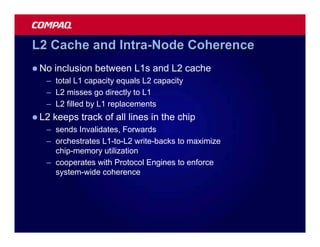 L2 Cache and Intra-Node Coherence
l No   inclusion between L1s and L2 cache
   – total L1 capacity equals L2 capacity
   – L2 misses go directly to L1
   – L2 filled by L1 replacements
l L2   keeps track of all lines in the chip
   – sends Invalidates, Forwards
   – orchestrates L1-to-L2 write-backs to maximize
     chip-memory utilization
   – cooperates with Protocol Engines to enforce
     system-wide coherence
 