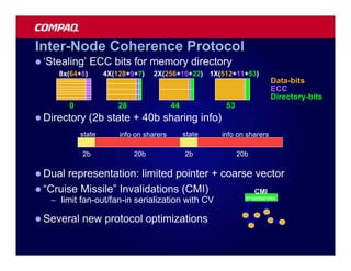 Inter-Node Coherence Protocol
l ‘Stealing’    ECC bits for memory directory
     8x(64+8)        4X(128+9+7)    2X(256+10+22) 1X(512+11+53)
                                                                          Data-bits
                                                                          ECC
                                                                          Directory-bits
         0               28                44            53
l Directory     (2b state + 40b sharing info)
             state       info on sharers        state   info on sharers

             2b               20b               2b            20b

l Dual representation: limited pointer + coarse vector
l “Cruise Missile” Invalidations (CMI)          CMI
   – limit fan-out/fan-in serialization with CV                 010000001000




l Several    new protocol optimizations
 