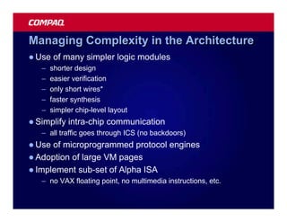 Managing Complexity in the Architecture
l Use   of many simpler logic modules
   –   shorter design
   –   easier verification
   –   only short wires*
   –   faster synthesis
   –   simpler chip-level layout
l Simplify   intra-chip communication
   – all traffic goes through ICS (no backdoors)
l Use of microprogrammed protocol engines
l Adoption of large VM pages
l Implement sub-set of Alpha ISA
   – no VAX floating point, no multimedia instructions, etc.
 