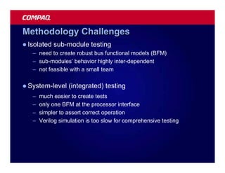 Methodology Challenges
l Isolated   sub-module testing
   – need to create robust bus functional models (BFM)
   – sub-modules’ behavior highly inter-dependent
   – not feasible with a small team

l System-level    (integrated) testing
   –   much easier to create tests
   –   only one BFM at the processor interface
   –   simpler to assert correct operation
   –   Verilog simulation is too slow for comprehensive testing
 