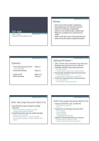 Review
                                                             • Name real-world examples of pipelining
                                                             • Does pipelining lower instruction latency?
                                                             • What is the advantage of pipelining?
                                                             • What are some disadvantages of pipelining?
 TDT 4260                                                    • What can a compiler do to avoid processor
 Chap 2, Chap 3                                                stalls?
 Instruction Level Parallelism (cont)                        • What are the three types of data dependences?
                                                             • What are the three types of pipeline hazards?




                                                            Getting CPI below 1
 Contents                                                   • CPI ≥ 1 if issue only 1 instruction every clock cycle
                                                            • Multiple-issue processors come in 3 flavors:
 • Very Large Instruction Word           Chap 2.7
                                                            1. Statically-scheduled superscalar processors
   ▫ IA-64 and EPIC                                              • In-order execution
 • Instruction fetching                  Chap 2.9                • Varying number of instructions issued (compiler)
                                                            2. Dynamically-scheduled superscalar processors
 • Limits to ILP                         Chap 3.1/2              • Out-of-order execution
 • Multi-threading                       Chap 3.5                • Varying number of instructions issued (CPU)
                                                            3. VLIW (very long instruction word) processors
                                                                 • In-order execution
                                                                 • Fixed number of instructions issued




                                                            VLIW: Very Large Instruction Word (2/2)
VLIW: Very Large Instruction Word (1/2)
                                                             • Assume 2 load/store, 2 fp, 1 int/branch
                                                                 ▫ VLIW with 0-5 operations.
• Each VLIW has explicit coding for multiple
                                                                 ▫ Why 0?
  operations
 ▫ Several instructions combined into packets                • Important to avoid empty instruction slots
 ▫ Possibly with parallelism indicated                           ▫ Loop unrolling
                                                                 ▫ Local scheduling
• Tradeoff instruction space for simple decoding
                                                                 ▫ Global scheduling
 ▫ Room for many operations
                                                                     Scheduling across branches
 ▫ Independent operations => execute in parallel
 ▫ E.g., 2 integer operations, 2 FP ops, 2 Memory refs, 1    • Difficult to find all dependencies in advance
   branch                                                        ▫ Solution1: Block on memory accesses
                                                                 ▫ Solution2: CPU detects some dependencies
 