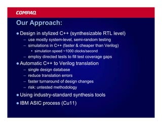 Our Approach:
l Design   in stylized C++ (synthesizable RTL level)
   – use mostly system-level, semi-random testing
   – simulations in C++ (faster & cheaper than Verilog)
        § simulation speed ~1000 clocks/second
   – employ directed tests to fill test coverage gaps
l Automatic    C++ to Verilog translation
   –   single design database
   –   reduce translation errors
   –   faster turnaround of design changes
   –   risk: untested methodology
l Using   industry-standard synthesis tools
l IBM   ASIC process (Cu11)
 
