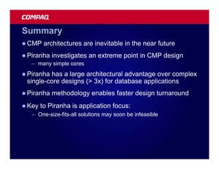 Summary
l CMP    architectures are inevitable in the near future
l Piranha   investigates an extreme point in CMP design
   – many simple cores
l Piranhahas a large architectural advantage over complex
 single-core designs (> 3x) for database applications
l Piranha   methodology enables faster design turnaround
l Key   to Piranha is application focus:
   – One-size-fits-all solutions may soon be infeasible
 