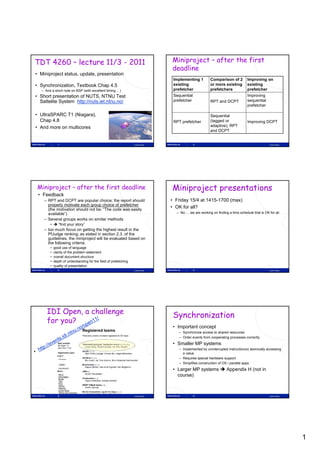 TDT 4260 – lecture 11/3 - 2011                                                  Miniproject – after the first
                                                                                deadline
• Miniproject status, update, presentation
                                                                                 Implementing 1        Comparison of 2          Improving on
• Synchronization, Textbook Chap 4.5                                             existing              or more existing         existing
  – And a short note on BSP (with excellent timing …)                            prefetcher            prefetchers              prefetcher
• Short presentation of NUTS, NTNU Test                                          Sequential                                     Improving
  Sattelite System http://nuts iet ntnu no/
                   http://nuts.iet.ntnu.no/                                      prefetcher            RPT and DCPT             sequential
                                                                                                                                prefetcher

• UltraSPARC T1 (Niagara),                                                                             Sequential
  Chap 4.8                                                                       RPT prefetcher        (tagged or               Improving DCPT
• And more on multicores                                                                               adaptive), RPT
                                                                                                       and DCPT


             1                                                   Lasse Natvig                 2                                               Lasse Natvig




Miniproject – after the first deadline                                          Miniproject presentations
 • Feedback
    – RPT and DCPT are popular choice; the report should                        • Friday 15/4 at 1415-1700 (max)
      properly motivate each group choice of prefetcher
      (the motivation should not be: “The code was easily
                                                                                • OK for all?
      available”)                                                                 – No … we are working on finding a time schedule that is OK for all
    – Several groups works on similar methods
       •  “find your story”
    – too much focus on getting the highest result in the
      PfJudge ranking; as stated in section 2.3. of the
      guidelines, the miniproject will be evaluated based on
      the following criteria:
       •   good use of language
       •   clarity of the problem statement
       •   overall document structure
       •   depth of understanding for the field of prefetching
       •   quality of presentation
             3                                                   Lasse Natvig                 4                                               Lasse Natvig




     IDI Open, a challenge
                                                                                 Synchronization
     for you?
                                                                                 • Important concept
                                                                                   – Synchronize access to shared resources
                                                                                   – Order events from cooperating processes correctly
                                                                                 • Smaller MP systems
                                                                                   – Implemented by uninterrupted instruction(s) atomically accessing
                                                                                     a value
                                                                                         l
                                                                                   – Requires special hardware support
                                                                                   – Simplifies construction of OS / parallel apps
                                                                                 • Larger MP systems  Appendix H (not in
                                                                                   course)



             5                                                   Lasse Natvig                 6                                               Lasse Natvig




                                                                                                                                                             1
 
