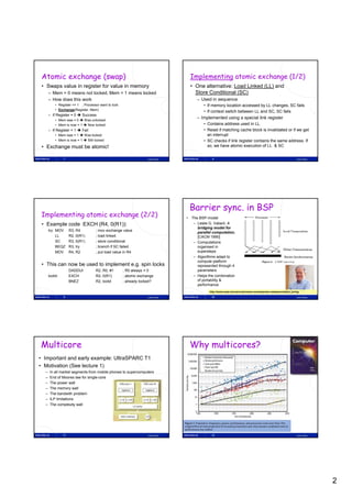 Atomic exchange (swap)                                                           Implementing atomic exchange (1/2)
 • Swaps value in register for value in memory                                     • One alternative: Load Linked (LL) and
      – Mem = 0 means not locked, Mem = 1 means locked                               Store Conditional (SC)
      – How does this work                                                            – Used in sequence
          • Register <= 1 ; Processor want to lock                                        • If memory location accessed by LL changes, SC fails
          • Exchange(Register, Mem)
                                                                                          • If context switch between LL and SC SC fails
                                                                                                                             SC,
      – If Register = 0  Success
          • Mem was = 0  Was unlocked
                                                                                      – Implemented using a special link register
          • Mem is now = 1  Now locked                                                   • Contains address used in LL
      – If Register = 1  Fail                                                            • Reset if matching cache block is invalidated or if we get
          • Mem was = 1  Was locked                                                        an interrupt
          • Mem is now = 1  Still locked                                                 • SC checks if link register contains the same address. If
 • Exchange must be atomic!                                                                 so, we have atomic execution of LL & SC


                7                                                 Lasse Natvig                 8                                                                Lasse Natvig




                                                                                  Barrier sync. in BSP
 Implementing atomic exchange (2/2)                                              • The BSP-model
 • Example code EXCH (R4, 0(R1)):                                                   – Leslie G. Valiant, A
                                                                                      bridging model for
      try: MOV       R3, R4        ; mov exchange value
                                                                                      parallel computation,
           LL        R2, 0(R1)     ; load linked                                      [CACM 1990]
           SC        R3, 0(R1)     ; store conditional                              – Computations
           BEQZ      R3, try       ; branch if SC failed                              organised in
           MOV       R4, R2        ; put load value in R4                             supersteps
                                                                                    – Algorithms adapt to
                                                                                      compute platform
 • This can now be used to implement e.g. spin locks                                  represented through 4
                     DADDUI        R2, R0, #1        ; R0 always = 0                  parameters
      lockit:        EXCH          R2, 0(R1)         ; atomic exchange              – Helps the combination
                     BNEZ          R2, lockit        ; already locked?                of portability &
                                                                                      performance
                                                                                             http://www.seas.harvard.edu/news-events/press-releases/valiant_turing

                9                                                 Lasse Natvig                10                                                                Lasse Natvig




Multicore                                                                         Why multicores?
• Important and early example: UltraSPARC T1
• Motivation (See lecture 1)
  –    In all market segments from mobile phones to supercomputers
  –    End of Moores law for single-core
  –    The power wall
  –    The
       Th memory wall   ll
  –    The bandwith problem
  –    ILP limitations
  –    The complexity wall




                11                                                Lasse Natvig                12                                                                Lasse Natvig




                                                                                                                                                                               2
 