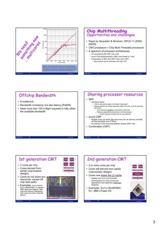 Chip Multithreading
                                                               Opportunities and challenges
                                                               • Paper by Spracklen & Abraham, HPCA-11 (2005)
                                                                 [SA05]
                                                               • CMT processors = Chip Multi-Threaded processors
                                                               • A spectrum of processor architectures
                                                                  – Uni-processors with SMT (one core)
                                                                  – (pure) Chip Multiprocessors (CMP) (one thread pr. core)
                                                                  – Combination of SMT and CMP (They call it CMT)
                                                                      • Best suited to server workloads (with high TLP)




             13                                 Lasse Natvig                14                                                      Lasse Natvig




Offchip Bandwidth                                              Sharing processor resources
                                                               • SMT
• A bottleneck                                                    – Hardware strand
                                                                      • ”HW for storing the state of a thread of execution”
• Bandwidth increasing, but also latency [Patt04]                     • Several strands can share resources within the core, such as execution
                                                                        resources
• Need more than 100 in-flight requests to fully utilize                  – This improves utilization of processor resources
  the available bandwidth                                                 – Reduces applications sensitivity to off-chip misses
                                                                             • Switch between threads can be very efficient
                                                               • (pure) CMP
                                                                  – Multiple cores can share chip resources such as memory controller,
                                                                    off-chip bandwidth and L2 cache
                                                                  – No sharing of HW resources between strands within core
                                                               • Combination (CMT)



             15                                 Lasse Natvig                16                                                      Lasse Natvig




1st generation CMT                                             2nd generation CMT
• 2 cores per chip                                             • 2 or more cores per chip
• Cores derived from                                           • Cores still derived from earlier
  earlier uniprocessor                                           uniprocessor designs
  designs
                                                               • Cores now share the L2 cache
• Cores do not share any                                          – Speeds inter-core co
                                                                               te co e communication
                                                                                              u cat o
  resources, except off-
                   t ff                                           – Advantageous as most commercial
  chip data paths                                                   applications have significant instruction
• Examples: Sun’s Gemini,                                           footprints
  Sun’s UltraSPARC IV (Jaguar),                                • Examples: Sun’s UltraSPARC
  AMD dual core Opteron, Intel
  dual-core Itanium (Montecito),                                 IV+, IBM’s Power 4/5
  Intel dual-core Xeon (Paxville,
  server)


             17                                 Lasse Natvig                18                                                      Lasse Natvig




                                                                                                                                                   3
 