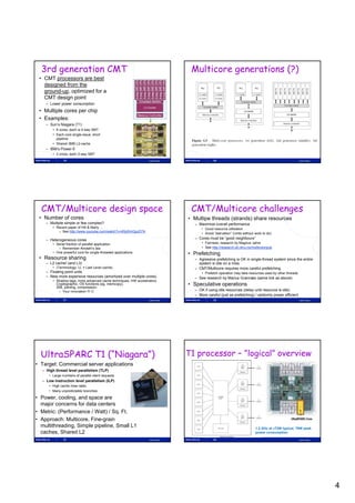 3rd generation CMT                                                              Multicore generations (?)
 • CMT processors are best
   designed from the
   ground-up, optimized for a
   CMT design point
    – Lower power consumption
 • Multiple cores per chip
 • Examples:
    – Sun’s Niagara (T1)
        • 8 cores, each is 4-way SMT
        • Each core single-issue, short
          pipeline
        • Shared 3MB L2-cache
    – IBM’s Power-5
        • 2 cores, each 2-way SMT
              19                                                  Lasse Natvig                20                                                       Lasse Natvig




  CMT/Multicore design space                                                      CMT/Multicore challenges
 • Number of cores                                                               • Multipe threads (strands) share resources
    – Multiple simple or few complex?                                              – Maximize overall performance
        • Recent paper of Hill & Marty …                                               • Good resource utilization
           – See http://www.youtube.com/watch?v=KfgWmQpzD74
                                                                                       • Avoid ”starvation” (Units without work to do)
    – Heterogeneous cores                                                          – Cores must be ”good neighbours”
        • Serial fraction of parallel application                                      • Fairness, research by Magnus Jahre
           – Remember Amdahl’s law                                                     • See http://research.idi.ntnu.no/multicore/pub
        • O powerful core for single-threaded applications
          One         f l      f    i l th d d    li ti                          • P f t hi
                                                                                   Prefetching
 • Resource sharing                                                                – Agressive prefetching is OK in single-thread system since the entire
    – L2 cache! (and L3)                                                             system is idle on a miss
        • (Terminology: LL = Last Level cache)                                     – CMT/Multicore requires more careful prefetching
    – Floating point units                                                             • Prefetch operation may take resources used by other threads
    – New more expensive resources (amortized over multiple cores)                 – See research by Marius Grannæs (same link as above)
        • Shadow tags, more advanced cache techniques, HW accelerators,
          Cryptographic, OS functions (eg. memcopy),
          XML parsing, compression
                                                                                 • Speculative operations
           – Your innovation !!!                                                  – OK if using idle resources (delay until resource is idle)
                                                                                   – More careful (just as prefetching) / seldomly power efficient
              21                                                  Lasse Natvig                22                                                       Lasse Natvig




  UltraSPARC T1 (“Niagara”)                                                      T1 processor – ”logical” overview
• Target: Commercial server applications
  – High thread level parallelism (TLP)
     • Large numbers of parallel client requests
  – Low instruction level parallelism (ILP)
     • High cache miss rates
     • Many unpredictable branches

• Power, cooling, and space are
  major concerns for data centers
• Metric: (Performance / Watt) / Sq. Ft.
• Approach: Multicore, Fine-grain
  multithreading, Simple pipeline, Small L1                                                                                1.2 GHz at 72W typical, 79W peak
  caches, Shared L2                                                                                                        power consumption

              23                                                  Lasse Natvig                24                                                       Lasse Natvig




                                                                                                                                                                      4
 