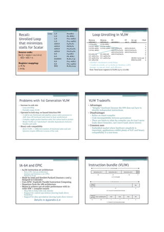 Loop:    L.D             F0,0(R1)
Recall:                                      L.D             F6,-8(R1)
                                                                                Loop Unrolling in VLIW
Unrolled Loop                                L.D
                                             L.D
                                                             F10,-16(R1)
                                                             F14,-24(R1)
                                                                           Memory         Memory          FP                 FP         Int. op/   Clock
                                                                           reference 1    reference 2     operation 1        op. 2      branch
that minimizes                               ADD.D           F4,F0,F2      L.D F0,0(R1)    L.D F6,-8(R1)                                             1
                                             ADD.D           F8,F6,F2      L.D F10,-16(R1) L.D F14,-24(R1)                                           2
stalls for Scalar                            ADD.D           F12,F10,F2    L.D F18,-32(R1) L.D F22,-40(R1) ADD.D F4,F0,F2   ADD.D F8,F6,F2           3
                                                                           L.D F26,-48(R1)                 ADD.D F12,F10,F2 ADD.D F16,F14,F2         4
                                             ADD.D           F16,F14,F2
Source code:                                                                                               ADD.D F20,F18,F2 ADD.D F24,F22,F2         5
                                             S.D             F4,0(R1)      S.D 0(R1),F4    S.D -8(R1),F8   ADD.D F28,F26,F2                          6
for (i = 1000; i >0; i=i-1)                                                S.D -16(R1),F12 S.D -24(R1),F16                                           7
                                             S.D             F8,-8(R1)
  x[i] = x[i] + s;                                                         S.D -32(R1),F20 S.D -40(R1),F24                          DSUBUI R1,R1,#48 8
                                             DADDUI          R1,R1,#-32
                                                                           S.D -0(R1),F28                                           BNEZ R1,LOOP     9
                                             S.D             F12,-16(R1)
Register mapping:                                                           Unrolled 7 iterations to avoid delays
                                             S.D             F16,-24(R1)
                                                                            7 results in 9 clocks, or 1.3 clocks per iteration (1.8X)
s F2                                         BNE             R1,R2,Loop
                                                                            Average: 2.5 ops per clock, 50% efficiency
i R1                                                                        Note: Need more registers in VLIW (15 vs. 6 in SS)




 Problems with 1st Generation VLIW                                         VLIW Tradeoffs
• Increase in code size                                                    • Advantages
  ▫ Loop unrolling                                                           ▫ “Simpler” hardware because the HW does not have to
  ▫ Partially empty VLIW                                                       identify independent instructions.
• Operated in lock-step; no hazard detection HW                            • Disadvantages
  ▫ A stall in any functional unit pipeline causes entire processor to       ▫ Relies on smart compiler
    stall, since all functional units must be kept synchronized
                                                                             ▫ Code incompatibility between generations
  ▫ Compiler might predict function units, but caches hard to predict
                                                                             ▫ There are limits to what the compiler can do (can’t move
  ▫ Moder VLIWs are “interlocked” (identify dependences between
                                                                               loads above branches, can’t move loads above stores)
    bundles and stall).
• Binary code compatibility
                                                                           • Common uses
  ▫ Strict VLIW => different numbers of functional units and unit            ▫ Embedded market where hardware simplicity is
    latencies require different versions of the code                           important, applications exhibit plenty of ILP, and binary
                                                                               compatibility is a non-issue.




 IA-64 and EPIC                                                            Instruction bundle (VLIW)
 • 64 bit instruction set architecture
    ▫ Not a CPU, but an architecture
    ▫ Itanium and Itanium 2 are CPUs
      based on IA-64
 • Made by Intel and Hewlett-Packard (itanium 2 and 3
   designed in Colorado)
 • Uses EPIC: Explicitly Parallel Instruction Computing
 • Departure from the x86 architecture
 • Meant to achieve out-of-order performance with in-
   order HW + compiler-smarts
    ▫ Stop bits to help with code density
    ▫ Support for control speculation (moving loads above
      branches)
    ▫ Support for data speculation (moving loads above stores)
                   Details in Appendix G.6
 