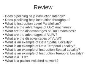 Review
●
  Does pipelining help instruction latency?
● Does pipelining help instruction throughput?

● What is Instruction Level Parallelism?

● What are the advantages of OoO machines?

● What are the disadvantages of OoO machines?

● What are the advantages of VLIW?

● What are the disadvantages of VLIW?

● What is an example of Data Spatial Locality?

● What is an example of Data Temporal Locality?

● What is an example of Instruction Spatial Locality?

● What is an example of Instruction Temporal Locality?

● What is a TLB?

● What is a packet switched network?
 