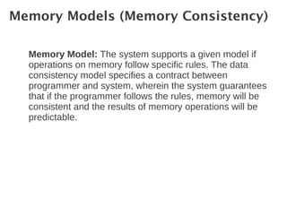 Memory Models (Memory Consistency)

  Memory Model: The system supports a given model if
  operations on memory follow specific rules. The data
  consistency model specifies a contract between
  programmer and system, wherein the system guarantees
  that if the programmer follows the rules, memory will be
  consistent and the results of memory operations will be
  predictable.
 