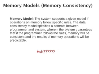 Memory Models (Memory Consistency)

  Memory Model: The system supports a given model if
  operations on memory follow specific rules. The data
  consistency model specifies a contract between
  programmer and system, wherein the system guarantees
  that if the programmer follows the rules, memory will be
  consistent and the results of memory operations will be
  predictable.


                    Huh??????
 