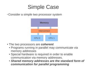 Simple Case
●
    Consider a simple two processor system

                          Memory


                         Interconnect


                      CPU 0        CPU 1

●   The two processors are coherent
    ● Programs running in parallel may communicate via

      memory addresses
    ● Special hardware is required in order to enable

      communication via memory addresses.
    ● Shared memory addresses are the standard form of

      communication for parallel programming
 