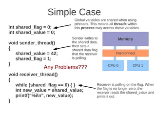 Simple Case
                            Global variables are shared when using
                            pthreads. This means all threads within
int shared_flag = 0;        this process may access these variables
int shared_value = 0;
                           Sender writes to             Memory
void sender_thread()       the shared data,
                           then sets a
{                          shared data flag
   shared_value = 42;      that the receiver           Interconnect
   shared_flag = 1;        is polling
}                                                 CPU 0           CPU 1
               Any Problems???
void receiver_thread()
{
   while (shared_flag == 0) { }            Receiver is polling on the flag. When
                                           the flag is no longer zero, the
   Int new_value = shared_value;           receiver reads the shared_value and
   printf(“%in”, new_value);              prints it out.
}
 
