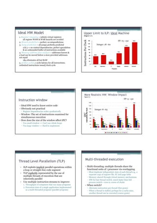 Ideal HW Model                                              Upper Limit to ILP: Ideal Machine
                                                            (Figure 3.1)
1. Register renaming – infinite virtual registers
    all register WAW & WAR hazards are avoided




                                                            Instructions Per Clock
                                                                                                        160                                                              FP: 75 - 150                     150.1
2. Branch prediction – perfect; no mispredictions
                                                                                                        140
3. Jump prediction – all jumps perfectly predicted                                                                           Integer: 18 - 60                                            118.7
                                                                                                        120
    2 & 3 ⇒ no control dependencies; perfect speculation
    & an unbounded buffer of instructions available                                                     100

                                                                                                                                                                        75.2
4. Memory-address alias analysis – addresses known &                                                     80
                                                                                                                                    62.6
a load can be moved before a store provided addresses                                                    60        54.8

not equal                                                                                                40
    1&4 eliminates all but RAW                                                                           20
                                                                                                                                                    17.9

5. perfect caches; 1 cycle latency for all instructions;
                                                                                                          0
unlimited instructions issued/clock cycle                                                                              gcc       espresso               li              fpppp           doducd           tomcatv

                                                                                                                                                             Programs




                                                               More Realistic HW: Window Impact
                                                               Figure 3.2
                                                                                                                                                                                        FP: 9 - 150
Instruction window
                                                                                                         160                                                                                              150

• Ideal HW need to know entire code                                                                      140
                                                                                                                                                                                         119
• Obviously not practical
                                                                               Instructions Per Clock




                                                                                                         120
                                                                                                                       Integer: 8 - 63
  ▫ Register dependencies scales quadratically                                                           100
                                                            IPC




• Window: The set of instructions examined for                                                            80
                                                                                                                                                                        75
                                                                                                                                  63
  simultaneous execution                                                                                  60
                                                                                                                  55
                                                                                                                                                                         61
                                                                                                                                                                             49
                                                                                                                                                                                           59                60

                                                                                                                                                                                                                  45
• How does the size of the window affect IPC?                                                             40
                                                                                                                   36
                                                                                                                                    41
                                                                                                                                                                                35                                 34

  ▫ Too small window => Can’t see whole loops                                                                                          15
                                                                                                                                        13
                                                                                                                                                  18
                                                                                                                                                   1512 9                         14           16
                                                                                                                                                                                                15                  14
                                                                                                          20            10 8
                                                                                                                         10                  8        11                                             9
  ▫ Too large window => Hard to implement
                                                                                                              0
                                                                                                                       gcc        espresso                   li           fpppp            doduc             tomcatv

                                                                                                                                             Infinite        2048       512       128     32




                                                                       Multi-threaded execution
Thread Level Parallelism (TLP)
 • ILP exploits implicit parallel operations within                    • Multi-threading: multiple threads share the
   a loop or straight-line code segment                                  functional units of 1 processor via overlapping
                                                                                                 ▫ Must duplicate independent state of each thread e.g., a
 • TLP explicitly represented by the use of
                                                                                                   separate copy of register file, PC and page table
   multiple threads of execution that are                                                        ▫ Memory shared through virtual memory mechanisms
   inherently parallel                                                                           ▫ HW for fast thread switch; much faster than full
 • Use multiple instruction streams to improve:                                                    process switch ≈ 100s to 1000s of clocks
    1. Throughput of computers that run many programs                  • When switch?
    2. Execution time of a single application implemented                                        ▫ Alternate instruction per thread (fine grain)
       as a multi-threaded program (parallel program)                                            ▫ When a thread is stalled, perhaps for a cache miss,
                                                                                                   another thread can be executed (coarse grain)
 