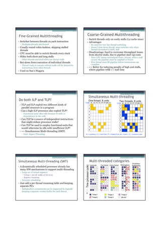 Fine-Grained Multithreading                                              Coarse-Grained Multithreading
                                                                       • Switch threads only on costly stalls (L2 cache miss)
• Switches between threads on each instruction                         • Advantages
 ▫ Multiples threads interleaved                                                        ▫ No need for very fast thread-switching
• Usually round-robin fashion, skipping stalled                                         ▫ Doesn’t slow down thread, since switches only when
  threads                                                                                 thread encounters a costly stall
• CPU must be able to switch threads every clock                       • Disadvantage: hard to overcome throughput losses
                                                                         from shorter stalls, due to pipeline start-up costs
• Hides both short and long stalls                                                      ▫ Since CPU issues instructions from 1 thread, when a stall
 ▫ Other threads executed when one thread stalls                                          occurs, the pipeline must be emptied or frozen
• But slows down execution of individual threads                                        ▫ New thread must fill pipeline before instructions can
 ▫ Thread ready to execute without stalls will be delayed by                              complete
   instructions from other threads                                     • => Better for reducing penalty of high cost stalls,
• Used on Sun’s Niagara                                                  where pipeline refill << stall time




                                                                                  Simultaneous Multi-threading
Do both ILP and TLP?                                                            One thread, 8 units                                 Two threads, 8 units
                                                               Cycle M M FX FX FP FP BR CC                                    Cycle M M FX FX FP FP BR CC
 • TLP and ILP exploit two different kinds of                                       1                                               1
   parallel structure in a program                                                  2                                               2
 • Can a high-ILP processor also exploit TLP?                                       3                                               3
   ▫ Functional units often idle because of stalls or                               4                                               4
     dependences in the code
                                                                                    5                                               5
 • Can TLP be a source of independent instructions
                                                                                    6                                               6
   that might reduce processor stalls?
                                                                                    7                                               7
 • Can TLP be used to employ functional units that
                                                                                    8                                               8
   would otherwise lie idle with insufficient ILP?
                                                                                    9                                               9
 • => Simultaneous Multi-threading (SMT)
   ▫ Intel: Hyper-Threading                                    M = Load/Store, FX = Fixed Point, FP = Floating Point, BR = Branch, CC = Condition Codes




Simultaneous Multi-threading (SMT)                                                      Multi-threaded categories
                                                                                                                                                       Simultaneous
                                                                                        Superscalar   Fine-Grained Coarse-Grained    Multiprocessing
                                                               Time (processor cycle)




                                                                                                                                                       Multithreading
• A dynamically scheduled processor already has
  many HW mechanisms to support multi-threading
 ▫ Large set of virtual registers
     Virtual = not all visible at ISA level
     Register renaming
 ▫ Dynamic scheduling
• Just add a per thread renaming table and keeping
  separate PCs
 ▫ Independent commitment can be supported by logically
   keeping a separate reorder buffer for each thread
                                                                                           Thread 1             Thread 3                Thread 5
                                                                                           Thread 2             Thread 4                Idle slot
 