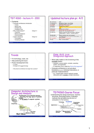 TDT 4260 – lecture 4 – 2011                                                   Updated lecture plan pr. 4/2
• Contents                                                                   Date and lecturer         Topic

  – Computer architecture introduction                                       1: 14 Jan (LN, AI)        Introduction, Chapter 1 / Alex: PfJudge
                                                                             2: 21 Jan (IB)            Pipelining, Appendix A; ILP, Chapter 2
        •    Trends                                                          3: 3 Feb (IB)             ILP, Chapter 2; TLP, Chapter 3
        •    Moore’s law                                                     4: 4 Feb (LN)             Multiprocessors, Chapter 4
                                                                             5: 11 Feb MG              Prefetching + Energy Micro guest lecture by Marius Grannæs &
        •    Amdahl’s law                                                                              pizza
        •    Gustafson s
             Gustafson’s law                                                 6: 18 Feb (LN)            Multiprocessors continued
                                                                             7: 24 Feb (IB)            Memory and cache, cache coherence (Chap. 5)
  – Why multiprocessor?                            Chap 4.1                  8: 4 Mar (IB)             Piranha CMP + Interconnection networks
        • Taxonomy                                                           9: 11 Mar (LN)            Multicore architectures (Wiley book chapter) + Hill Marty
                                                                                                       Amdahl multicore ... Fedorova ... assymetric multicore ...
        • Memory architecture
        • Communication                                                      10: 18 Mar (IB)           Memory consistency (4.6) + more on memory
                                                                             11: 25 Mar (JA, AI)       (1) Kongull and other NTNU and NOTUR supercomputers (2)
  – Cache coherence                                Chap 4.2                                            Green computing
        • The problem                                                        12: 7 Apr (IB/LN)         Wrap up lecture, remaining stuff

        • Snooping protocols                                                 13: 8 Apr                 Slack – no lecture planned


                      1                                       Lasse Natvig                        2                                                             Lasse Natvig




Trends                                                                                   Comp. Arch. is an
                                                                                         Integrated Approach
• For technology, costs, use
                                                                             • What really matters is the functioning of the
• Help predicting the future                                                   complete system
• Product development time                                                         – hardware, runtime system, compiler, operating
  – 2-3 years                                                                        system, and application
  –  design for the next technology
                                                                                   – In networking, this is called the “End to End argument”
                                                                                        networking                      End        argument
  – Why should an architecture live longer than a product?                   • Computer architecture is not just about
                                                                               transistors(not at all), individual instructions, or
                                                                               particular implementations
                                                                                   – E.g., Original RISC projects replaced complex
                                                                                     instructions with a compiler + simple instructions


                      3                                       Lasse Natvig                        4                                                             Lasse Natvig




 Computer Architecture is
 Design and Analysis                                                                 TDT4260 Course Focus
                                                                              Understanding the design techniques, machine
                          Architecture is an iterative process:
                          • Searching the huge space of possible               structures, technology factors, evaluation
                          designs
             Design
                                                                               methods that will determine the form of
                          • At all levels of computer systems
  Analysis                                                                     computers in 21st Century
                                                                                                      Technology         Parallelism
                                                                                                                                               Programming
 Creativity
 C   ti it                                                                                                                                     Languages
                                                                                Applications                                                           Interface Design
                           Cost /                                                                         Computer Architecture:                            (ISA)
                           Performance                                                                    • Organization
                           Analysis                                                                       • Hardware/Software Boundary
                                                                                                                                                          Compilers

                                                Good Ideas                                    Operating         Measurement &
                                                                                              Systems              Evaluation                           History
                                         Mediocre Ideas
                  Bad Ideas
                      5                                       Lasse Natvig                        6                                                             Lasse Natvig




                                                                                                                                                                               1
 