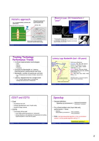 Moore’s Law: 2X transistors /
    Holistic approach                                      NTNU-principle: Teaching based              “year”
                                                           on research, example, PhD-
       e.g., to programmability combined with              project of Alexandru Iordan:
       performance
                                                              TBP (Wool, TBB)
Energy aware task pool implementation




       Parallel & concurrent programming


       Operating System & system software



    Multicore, interconnect, memory                                                             •     “Cramming More Components onto Integrated Circuits”
                                                                                                       –    Gordon Moore, Electronics, 1965
                                            Multicore memory systems (Dybdahl-PhD,              •     # of transistors / cost-effective integrated circuit double
                                            Grannæs-PhD, Jahre-PhD, M5-sim, pfJudge)                  every N months (12 ≤ N ≤ 24)


                     7                                                          Lasse Natvig                             8                                                                Lasse Natvig




       Tracking Technology
                                                                                                Latency Lags Bandwidth (last ~20 years)
       Performance Trends
                                                                                                           10000
        • 4 critical implementation technologies:                                              CPU high,                                            • Performance Milestones
                                                                                                                                Processor
              –   Disks,                                                                       Memory low                                           • Processor: ‘286, ‘386, ‘486, Pentium,
              –   Memory,                                                                      (“Memory                                               Pentium Pro, Pentium 4 (21x,2250x)
                                                                                               Wall”) 1000
              –   Network,                                                                                                                          • Ethernet: 10Mb, 100Mb, 1000Mb,
                                                                                                                                       Network
              –   Processors                                                                                                                          10000 Mb/s (16x,1000x)
                                                                                                    Relative    Memory
        • Compare for Bandwidth vs. Latency                                                           BW
                                                                                                            100
                                                                                                                                   Disk             • Memory Module: 16bit plain DRAM,
                                                                                                                                                      Page Mode DRAM 32b 64b SDRAM,
                                                                                                                                                      P     M d DRAM, 32b, 64b, SDRAM
          improvements in performance over time                                                     Improve
                                                                                                      ment                                            DDR SDRAM (4x,120x)
        • Bandwidth: number of events per unit time                                                                                                 • Disk : 3600, 5400, 7200, 10000, 15000
              – E.g., M bits/second over network, M bytes / second from                                       10                                      RPM (8x, 143x)
                disk
                                                                                                                                                        -----------------
        • Latency: elapsed time for a single event                                                                         (Latency improvement
                                                                                                                       = Bandwidth improvement)
                                                                                                                                                        (Processor latency = typical # of pipeline-
              – E.g., one-way network delay in microseconds,                                                   1                                        stages * time pr. clock-cycle)
                average disk access time in milliseconds                                                           1              10              100
                                                                                                                   Relative Latency Improvement


                     9                                                          Lasse Natvig                             10                                                               Lasse Natvig




    COST and COTS                                                                                   Speedup
  • Cost                                                                                         • General definition:
                                                                                                                                                                       Performance (p processors)
       – to produce one unit                                                                         Speedup (p processors) =                                          Performance (1 processor)
       – include (development cost / # sold units)
       – benefit of large volume                                                                 • For a fixed problem size (input data set),
  • COTS                                                                                           performance = 1/time
                                                                                                       – Speedup
       – commodity off the shelf                                                                                                        Time (1 processor)
                                                                                                         fixed problem (p processors) =
            • much better performance/price pr. component                                                                                                Time (p processors)
            • strong influence on the selection of components for building
              supercomputers in more than 20 years                                               • Note: use best sequential algorithm in the uni-processor
                                                                                                   solution, not the parallel algorithm with p = 1

                                                                                                                                                           Superlinear speedup ?
                     11                                                         Lasse Natvig                             12                                                               Lasse Natvig




                                                                                                                                                                                                         2
 