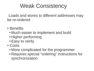 Weak Consistency
 Loads and stores to different addresses may
be re-ordered

● Benefits
  ● Much easier to implement and build

  ● Higher performing

  ● Easy to verify

● Costs

  ● More complicated for the programmer

  ● Requires special “ordering” instructions for

    synchronization
 