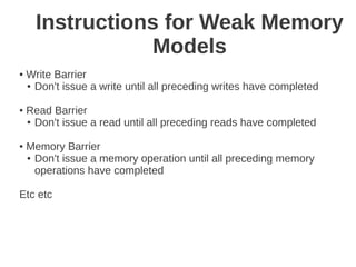 Instructions for Weak Memory
                 Models
●   Write Barrier
    ● Don't issue a write until all preceding writes have completed



●   Read Barrier
    ● Don't issue a read until all preceding reads have completed



●   Memory Barrier
    ● Don't issue a memory operation until all preceding memory

      operations have completed

Etc etc
 