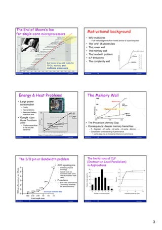 The End of Moore’s law
                                                                                                  Motivational background
for single-core microprocessors
                                                                               • Why multicores
                                                                                                              – in all market segments from mobile phones to supercomputers
                                                                               •                              The ”end” of Moores law
                                                                               •                              The power wall
                                                                               •                              The memory wall
                                                                               •                              The bandwith problem
                                                                               •                              ILP limitations
                                                                               •                              The complexity wall
                              But Moore’s law still holds for
                              FPGA, memory and
                              multicore processors

             13                                                Lasse Natvig                                                              14                                                                                     Lasse Natvig




 Energy & Heat Problems                                                                           The Memory Wall
                                                                                                                                     1000

 • Large power                                                                                                                                                       “Moore’s Law”

   consumption                                                                                                                       100                                                            CPU
                                                                                                                                                                                                    60%/year
   – Costly
                                                                                                                       Performance




                                                                                                                                                   P-M gap grows 50% / year
   – Heat problems                                                                                                                   10
   – Restricted battery
                                                                                                                                                                                                          DRAM
     operation time                                                                                                                                                                                       9%/year
                                                                                                                                                                                                          9%/
                                                                                                                                     1
 • Google ”Open
  House Trondheim                                                                                                           1980                              1990                             2000

  2006”                                                                        • The Processor Memory Gap
   – ”Performance/Watt
     is the only flat
                                                                               • Consequence: deeper memory hierachies
     trend line”                                                                                              – P – Registers – L1 cache – L2 cache – L3 cache – Memory - - -
                                                                                                              – Complicates understanding of performance
                                                                                                                   • cache usage has an increasing influence on performance

             15                                                Lasse Natvig                                                              16                                                                                     Lasse Natvig




 The I/O pin or Bandwidth problem                                                                 The limitations of ILP
                                                                                                  (Instruction Level Parallelism)
                                            • # I/O signaling pins                                in Applications
                                                  – limited by physical
                                                    tecnology                                                 30                                                                      3
                                                                                                                                                                                                                                                   
                                                  – speeds have not                                                                                                                  2.5
                                                                                                                                                                                                          
                                                                                                              25
                                                    increased at the same
                                                                               Fraction of total cycles (%)




                                                    rate as processor clock                                   20                                                                      2
                                                    rates                                                                                                                                           
                                                                                                                                                                               dup
                                                                                                                                                                           Speed




                                                                                                                                                                                     1.5
                                            • Projections                                                     15

                                                  – from ITRS (International                                  10                                                                      1         
                                                    Technology Roadmap
                                                    for Semiconductors)                                        5                                                                     0.5

                                                                                                               0                                                                      0
                          [Huh, Burger and Keckler 2001]                                                           0           1           2   3    4     5          6+                    0                   5           10                  15
                                                                                                                       Number of instructions issued                                                    Instructions issued per cycle




             17                                                Lasse Natvig                                                              18                                                                                     Lasse Natvig




                                                                                                                                                                                                                                                        3
 