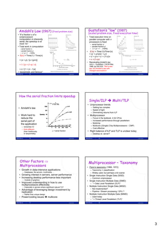 Amdahl’s Law (1967) (fixed problem size)                                           Gustafson’s “law” (1987)
                                                                                    (scaled problem size, fixed execution time)
• “If a fraction s of a
  (uniprocessor)                                                                • Total execution time on
  computation is inherently                                                       parallel computer with n
  serial, the speedup is at                                                       processors is fixed
  most 1/s”                                                                           – serial fraction s’
• Total work in computation                                                           – parallel fraction p’
  – serial fraction s                                                                 – s’ + p’ = 1 (100%)
  – parallel fraction p
    p                                                                           •    S (n) Time’(1)/Time’(n)
                                                                                     S’(n) = Time (1)/Time (n)
  – s + p = 1 (100%)
                                                                                     = (s’ + p’n)/(s’ + p’)
• S(n) = Time(1) / Time(n)                                                           = s’ + p’n = s’ + (1-s’)n
 = (s + p) / [s +(p/n)]                                                              = n +(1-n)s’
                                                                                • Reevaluating Amdahl's law,
 = 1 / [s + (1-s) / n]                                                            John L. Gustafson, CACM May
                                                                                  1988, pp 532-533. ”Not a new
  = n / [1 + (n - 1)s]                                                            law, but Amdahl’s law with
                                                                                  changed assumptions”
• ”pessimistic and famous”
               13                                                Lasse Natvig                    14                                          Lasse Natvig




 How the serial fraction limits speedup
                                                                                     Single/ILP  Multi/TLP
                                                                                    • Uniprocessor trends
• Amdahl’s law                                                                         – Getting too complex
                                                                                       – Speed of light
                                                                                       – Diminishing returns from ILP
• Work hard to                                                                      • Multiprocessor
  reduce the                                                                           –   Focus in the textbook: 4-32 CPUs
  serial part of                                                                       –   Increased performance through parallelism
                                                                                       –   Multichip
  the application
                                                                                       –   Multicore ((Single) Chip Multiprocessors – CMP)
    – remember IO
                                                                                       –   Cost effective
    – think different
      (than traditionally                   = serial fraction                      • Right balance of ILP and TLP is unclear today
      or sequentially)                                                                 – Desktop vs. server?

               15                                                Lasse Natvig                    16                                          Lasse Natvig




 Other Factors                                                                     Multiprocessor – Taxonomy
 Multiprocessors                                                                • Flynn’s taxonomy (1966, 1972)
 • Growth in data-intensive applications                                              – Taxonomy = classification
     – Databases, file servers, multimedia, …                                         – Widely used, but perhaps a bit coarse
 • Growing interest in servers, server performance                              • Single Instruction Single Data (SISD)
 • Increasing desktop performance less important                                      – Common uniprocessor
     – Outside of graphics
                                                                                • Si l I t ti M lti l Data (SIMD)
                                                                                  Single Instruction Multiple D t
 • Improved understanding in how to use                                               – “ = Data Level Parallelism (DLP)”
   multiprocessors effectively
     – Especially in servers where significant natural TLP
                                                                                • Multiple Instruction Single Data (MISD)
                                                                                      – Not implemented?
 • Advantage of leveraging design investment by
   replication                                                                        – Pipeline / Stream processing / GPU ?
     – Rather than unique design                                                • Multiple Instruction Multiple Data (MIMD)
 • Power/cooling issues  multicore                                                   – Used today
                                                                                      – “ = Thread Level Parallelism (TLP)”
               17                                                Lasse Natvig                    18                                          Lasse Natvig




                                                                                                                                                            3
 