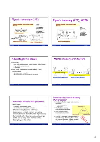Flynn’s taxonomy (1/2)                                                      Flynn’s taxonomy (2/2), MISD
   Single/Multiple Instruction/Data                                                 Single/Multiple Instruction/Data
   Stream                                                                           Stream




      SISD uniprocessor




   SIMD w/distributed memory                                                              MISD (software pipeline)
                                       MIMD w/shared memory


             19                                               Lasse Natvig                     20                                                             Lasse Natvig




 Advantages to MIMD                                                          MIMD: Memory architecture
• Flexibility
   – High single-user performance, multiple programs, multiple threads
   – High multiple-user performance
   – Combination
                                                                             P1                                  Pn
• Built using commercial off-the-shelf (COTS)                                                                                 P1                                             Pn
                                                                             $                                   $
  components t
                                                                                  Interconnection network (IN)        Mem     $                               Mem
                                                                                                                                                                             $
   – 2 x Uniprocessor = Multi-CPU
   – 2 x Uniprocessor core on a single chip = Multicore                       Mem                        Mem                       Interconnection network (IN)


                                                                             Centralized Memory                             Distributed Memory



             21                                               Lasse Natvig                     22                                                             Lasse Natvig




                                                                             Distributed (Shared) Memory
                                                                             Multiprocessor
 Centralized Memory Multiprocessor                                            • Pro: Cost-effective way to scale memory
                                                                                bandwidth
 • Also called                                                                     • If most accesses are to
   • Symmetric Multiprocessors (SMPs)                                                local memory
   • Uniform Memory Access (UMA) architecture                                 • Pro: Reduces latency
 • Shared memory becomes bottleneck
                  y                                                             of local memory accesses
                                                                              • Con: Communication
 • Large caches  single memory can satisfy
                                                                                becomes more complex
   memory demands of small number of processors
 • Can scale to a few dozen processors by using a                             • Pro/Con: Possible to change software to
   switch and by using many memory banks                                        take advantage of memory that is close,
                                                                                but this can also make SW less portable
 • Scaling beyond that is hard
                                                                                    – Non-Uniform Memory Access (NUMA)


             23                                               Lasse Natvig                     24                                                             Lasse Natvig




                                                                                                                                                                                  4
 