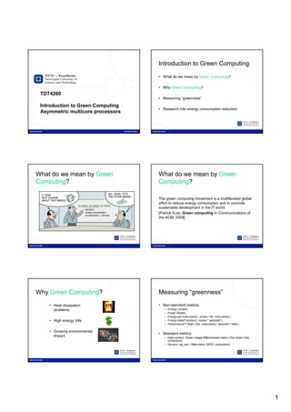 1                                                         2




                                                              Introduction to Green Computing

                                                              • What do we mean by Green Computing?

                                                              • Why Green Computing?
     TDT4260
                                                              • Measuring “greenness”

     Introduction to Green Computing
                                                              • Research into energy consumption reduction
     Asymmetric multicore processors


                                       Alexandru Iordan




3                                                         4



    What do we mean by Green                                  What do we mean by Green
    Computing?                                                Computing?

                                                              The green computing movement is a multifaceted global
                                                              effort to reduce energy consumption and to promote
                                                              sustainable development in the IT world.
                                                              [Patrick Kurp, Green computing in Communications of
                                                              the ACM, 2008]




5                                                         6




    Why Green Computing?                                      Measuring “greenness”

        • Heat dissipation                                    • Non-standard metrics
          problems                                               –   Energy (Joules)
                                                                 –   Power (Watts)
                                                                 –   Energy-per-instructions ( Joules / No. instructions )
        • High energy bills                                      –   Energy-delayN-product ( Joules * secondsN )
                                                                 –   PerformanceN / Watt ( (No. instructions / second)N / Watt )

        • Growing environmental
                                                              • Standard metrics
          impact                                                 – Data centers: Power Usage Effectiveness metric (The Green Grid
                                                                   consortium)
                                                                 – Servers: ssj_ops / Watt metric (SPEC consortium)




                                                                                                                                    1
 