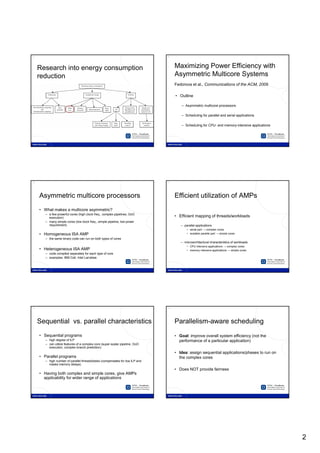 8                                                                              9




     Research into energy consumption                                               Maximizing Power Efficiency with
     reduction                                                                      Asymmetric Multicore Systems
                                                                                    Fedorova et al., Communications of the ACM, 2009

                                                                                    • Outline

                                                                                       – Asymmetric multicore processors

                                                                                       – Scheduling for parallel and serial applications

                                                                                       – Scheduling for CPU- and memory-intensive applications




10                                                                             11




     Asymmetric multicore processors                                                Efficient utilization of AMPs
     • What makes a multicore asymmetric?
        – a few powerful cores (high clock freq., complex pipelines, OoO
          execution)                                                                • Efficient mapping of threads/workloads
        – many simple cores (low clock freq., simple pipeline, low power
          requirement)                                                                 – parallel applications
                                                                                           • serial part → complex cores
     • Homogeneous ISA AMP                                                                 • scalable parallel part → simple cores
        – the same binary code can run on both types of cores
                                                                                       – microarchitectural characteristics of workloads
                                                                                           • CPU intensive applications → complex cores
     • Heterogeneous ISA AMP                                                               • memory intensive applications → simple cores
        – code compiled separately for each type of core
        – examples: IBM Cell, Intel Larrabee




12                                                                             13




     Sequential vs. parallel characteristics                                        Parallelism-aware scheduling
     • Sequential programs                                                          • Goal: improve overall system efficiency (not the
        – high degree of ILP                                                          performance of a particular application)
        – can utilize features of a complex core (super-scalar pipeline, OoO
          execution, complex branch prediction)
                                                                                    • Idea: assign sequential applications/phases to run on
     • Parallel programs                                                              the complex cores
        – high number of parallel threads/tasks (compensates for low ILP and
          masks memory delays)
                                                                                    • Does NOT provide fairness
     • Having both complex and simple cores, give AMPs
       applicability for wider range of applications




                                                                                                                                                 2
 